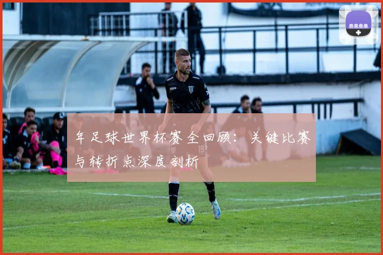 年足球世界杯赛全回顾：关键比赛与转折点深度剖析