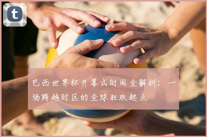 巴西世界杯开幕式时间全解析:一场跨越时区的全球狂欢起点