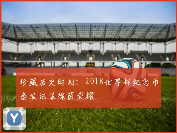 珍藏历史时刻：2018世界杯纪念币套装记录绿茵荣耀