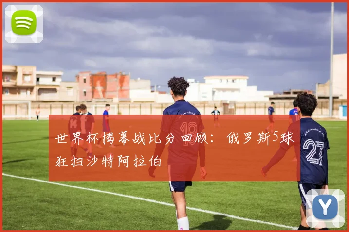 世界杯揭幕战比分回顾：俄罗斯5球狂扫沙特阿拉伯