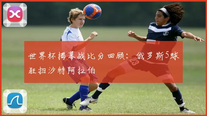 世界杯揭幕战比分回顾：俄罗斯5球狂扫沙特阿拉伯