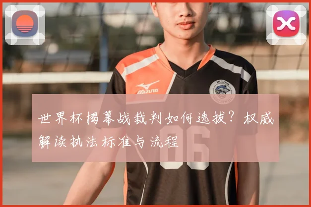 世界杯揭幕战裁判如何选拔？权威解读执法标准与流程