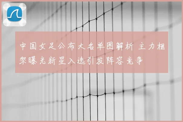 中国女足公布大名单图解析 主力框架曝光新星入选引发阵容竞争